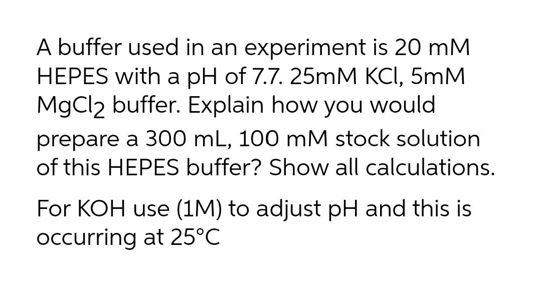 A buffer used in an experiment is 20 mM
HEPES with a pH of 7.7. 25mM KCI, 5mM
MgCl2 buffer. Explain how you would
prepare a 300 mL, 100 mM stock solution
of this HEPES buffer? Show all calculations.
For KOH use (1M) to adjust pH and this is
occurring at 25°C
