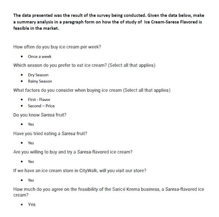 The data presented was the result of the survey being conducted. Given the data below, make
a summary analysis in a paragraph form on how the of study of Ice Cream-Saresa Flavored is
feasible in the market.
How often do you buy ice cream per week?
• Once a week
Which season do you prefer to eat ice cream? (Select all that applies)
•
Dry Season
•
Rainy Season
What factors do you consider when buying ice cream (Select all that applies)
First - Flavor
Second - Price
Do you know Saresa fruit?
• Yes
Have you tried eating a Saresa fruit?
• Yes
Are you willing to buy and try a Saresa-flavored ice cream?
• Yes
If we have an ice cream store in CityWalk, will you visit our store?
• Yes
How much do you agree on the feasibility of the Sarice Krema business, a Saresa-flavored ice
cream?
●
Yes