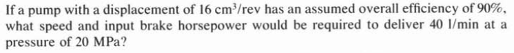 If a pump with a displacement of 16 cm/rev has an assumed overall efficiency of 90%,
what speed and input brake horsepower would be required to deliver 40 1/min at a
pressure of 20 MPa?
