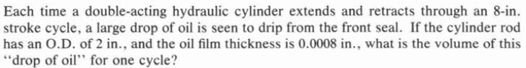 Each time a double-acting hydraulic cylinder extends and retracts through an 8-in.
stroke cycle, a large drop of oil is seen to drip from the front seal. If the cylinder rod
has an O.D. of 2 in., and the oil film thickness is 0.0008 in., what is the volume of this
"drop of oil" for one cycle?
