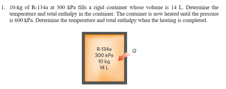 1. 10-kg of R-134a at 300 kPa fills a rigid container whose volume is 14 L. Determine the
temperature and total enthalpy in the container. The container is now heated until the pressure
is 600 kPa. Determine the temperature and total enthalpy when the heating is completed.
R-134a
300 kPa
10 kg
14 L