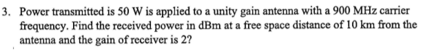 3. Power transmitted is 50 W is applied to a unity gain antenna with a 900 MHz carrier
frequency. Find the received power in dBm at a free space distance of 10 km from the
antenna and the gain of receiver is 2?
