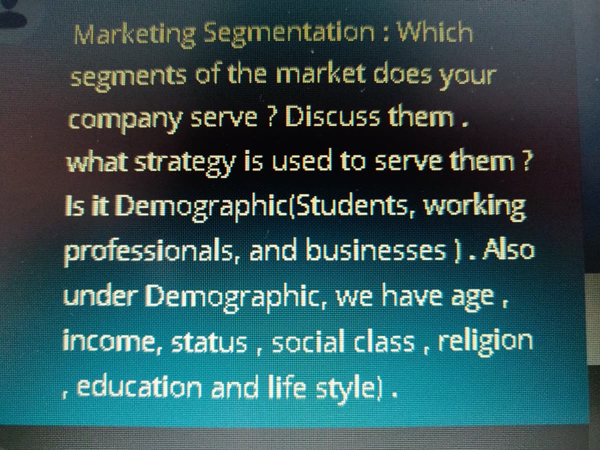 Marketing Segmentation : Which
segments of the market does your
company serve ? Discuss them .
what strategy is used to serve them ?
Is it Demographic(Students, working
professionals, and businesses ). Also
under Demographic, we have age,
income, status, social class, religion
, education and life style).
