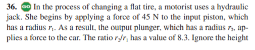 36. Go In the process of changing a flat tire, a motorist uses a hydraulic
jack. She begins by applying a force of 45 N to the input piston, which
has a radius r,. As a result, the output plunger, which has a radius r, ap-
plies a force to the car. The ratio r,/r, has a value of 8.3. Ignore the height
