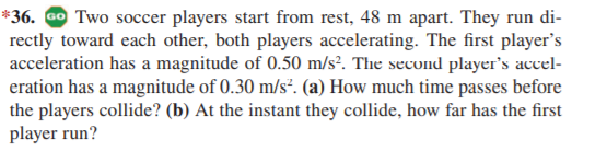 *36. Go Two soccer players start from rest, 48 m apart. They run di-
rectly toward each other, both players accelerating. The first player's
acceleration has a magnitude of 0.50 m/s?. The second player's accel-
eration has a magnitude of 0.30 m/s². (a) How much time passes before
the players collide? (b) At the instant they collide, how far has the first
player run?
