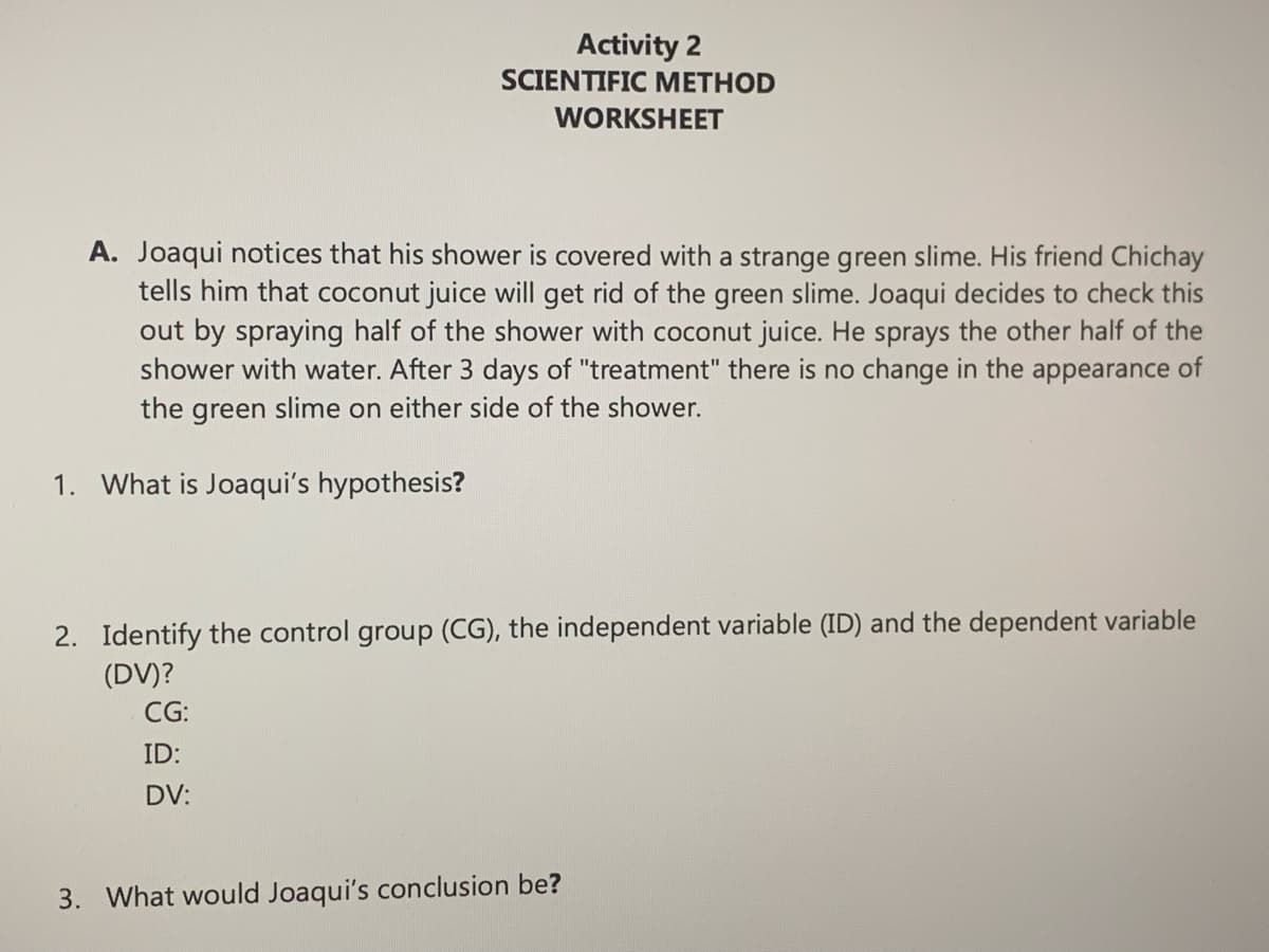 Activity 2
SCIENTIFIC METHOD
WORKSHEET
A. Joaqui notices that his shower is covered with a strange green slime. His friend Chichay
tells him that coconut juice will get rid of the green slime. Joaqui decides to check this
out by spraying half of the shower with coconut juice. He sprays the other half of the
shower with water. After 3 days of "treatment" there is no change in the appearance of
the green slime on either side of the shower.
1. What is Joaqui's hypothesis?
CG:
ID:
DV:
2. Identify the control group (CG), the independent variable (ID) and the dependent variable
(DV)?
3. What would Joaqui's conclusion be?