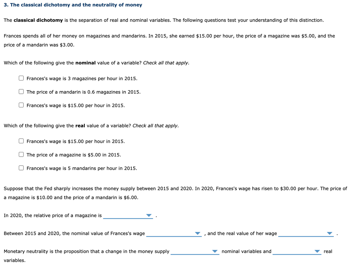 3. The classical dichotomy and the neutrality of money
The classical dichotomy is the separation of real and nominal variables. The following questions test your understanding of this distinction.
Frances spends all of her money on magazines and mandarins. In 2015, she earned $15.00 per hour, the price
a magazine was $5.00, and the
price of a mandarin was $3.00.
Which of the following give the nominal value of a variable? Check all that apply.
O Frances's wage is 3 magazines per hour in 2015.
O The price of a mandarin is 0.6 magazines in 2015.
Frances's wage is $15.00 per hour in 2015.
Which of the following give the real value of a variable? Check all that apply.
O Frances's wage is $15.00 per hour in 2015.
O The price of a magazine is $5.00 in 2015.
O Frances's wage is 5 mandarins per hour in 2015.
Suppose that the Fed sharply increases the money supply between 2015 and 2020. In 2020, Frances's wage has risen to $30.00 per hour. The price of
a magazine is $10.00 and the price of a mandarin is $6.00.
In 2020, the relative price of a magazine is
Between 2015 and 2020, the nominal value of Frances's wage
and the real value of her wage
Monetary neutrality is the proposition that a change in the money supply
nominal variables and
real
variables.
