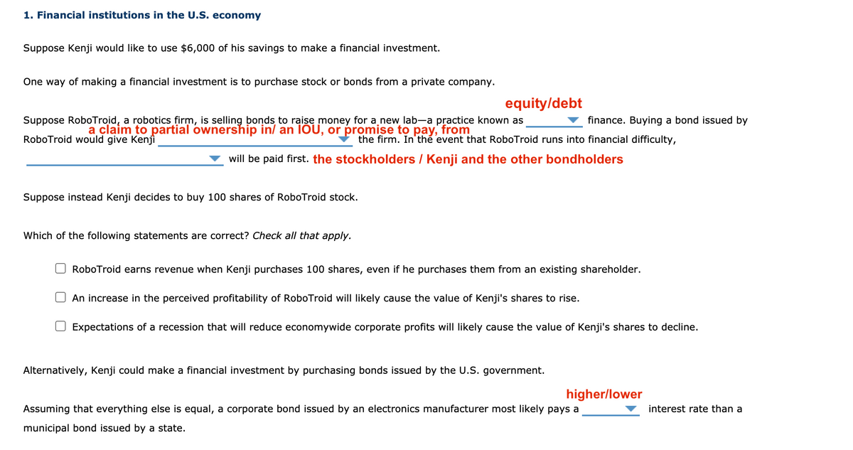 1. Financial institutions in the U.S. economy
Suppose Kenji would like to use $6,000 of his savings to make a financial investment.
One way of making a financial investment is to purchase stock or bonds from a private company.
equity/debt
Suppose RoboTroid, a robotics firm, is selling bonds to raise money for a new lab-a practice known as
a claim to partial ownership in/ an IOU, or promise to pay, from
finance. Buying a bond issued by
RoboTroid would give Kenji
the firm. In'thể event that RoboTroid runs into financial difficulty,
will be paid first. the stockholders / Kenji and the other bondholders
Suppose instead Kenji decides to buy 100 shares of RoboTroid stock.
Which of the following statements are correct? Check all that apply.
RoboTroid earns revenue when Kenji purchases 100 shares, even if he purchases them from an existing shareholder.
An increase in the perceived profitability of RoboTroid will likely cause the value of Kenji's shares to rise.
Expectations of a recession that will reduce economywide corporate profits will likely cause the value of Kenji's shares to decline.
Alternatively, Kenji could make a financial investment by purchasing bonds issued by the U.S. government.
higher/lower
Assuming that everything else is equal, a corporate bond issued by an electronics manufacturer most likely pays a
interest rate than a
municipal bond issued by a state.
