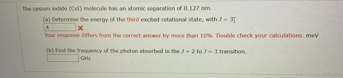 The cesium iodide (CsI) molecule has an atomic separation of 0.127 nm.
(a) Determine the energy of the third excited rotational state, with J = 3T
4
Your response differs from the correct answer by more than 10%. Double check your calculations. meV
(b) Find the frequency of the photon absorbed in the J = 2 to J = 3 transition.
GHz
