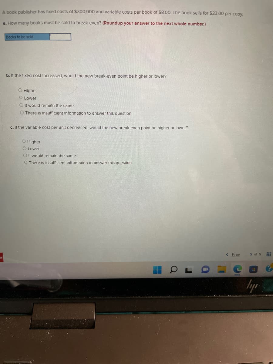 A book publisher has fixed costs of $300,000 and variable costs per book of $8.00. The book sells for $23.00 per copy.
a. How many books must be sold to break even? (Roundup your answer to the next whole number.)
Books to be sold
b. If the fixed cost Increased, would the new break-even point be higher or lower?
O Higher
O Lower
O It would remain the same
O There Is Insufficient Information to answer this question
c. If the variable cost per unit decreased, would the new break-even point be higher or lower?
O Higher
O Lower
O It would remain the same
O There Is Insufficient Information to answer this question
H
a
J
< Prev
L'
C
5 of 9 ⠀⠀
lyr
1.