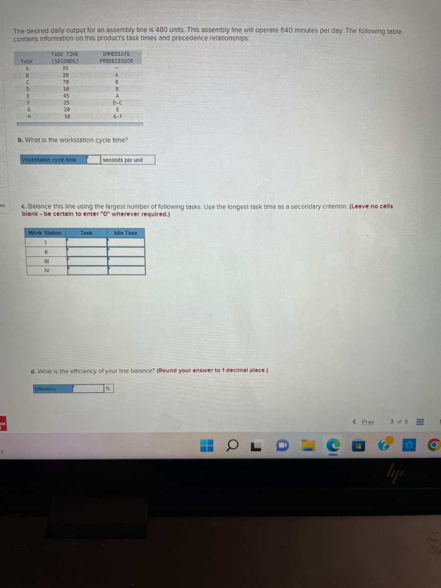 es
w
y
The desired daily output for an assembly line is 480 units. This assembly line will operate 640 minutes per day. The following table
contains information on this product's task times and precedence relationships:
TASK
A
B
C
D
E
F
G
H
TASK TIME
(SECONDS)
35
20
70
10
45
25
20
10
Workstation cycle time
Work Station
I
11
III
IV
b. What is the workstation cycle time?
IMMEDIATE
PREDECESSOR
Efficiency
Task
A
B
c. Balance this line using the largest number of following tasks. Use the longest task time as a secondary criterion. (Leave no cells
blank be certain to enter "0" wherever required.)
B
A
D-C
E
G-F
seconds per unit
%
d. What is the efficiency of your line balance? (Round your answer to 1 decimal place.)
Idle Time
OLD
< Prev
3 of 8
lipp