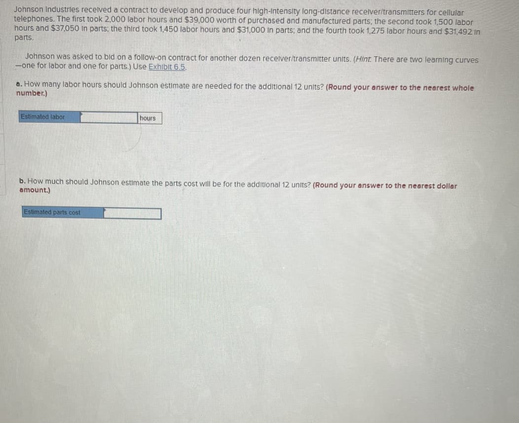 Johnson Industries received a contract to develop and produce four high-Intensity long-distance recelver/transmitters for cellular
telephones. The first took 2,000 labor hours and $39,000 worth of purchased and manufactured parts; the second took 1,500 labor
hours and $37,050 in parts; the third took 1,450 labor hours and $31,000 In parts; and the fourth took 1,275 labor hours and $31,492 In
parts.
Johnson was asked to bid on a follow-on contract for another dozen receiver/transmitter units. (Hint. There are two learning curves
-one for labor and one for parts.) Use Exhibit 6.5.
a. How many labor hours should Johnson estimate are needed for the additional 12 units? (Round your answer to the nearest whole
number.)
Estimated labor
hours
b. How much should Johnson estimate the parts cost will be for the additional 12 units? (Round your answer to the nearest dollar
amount.)
Estimated parts cost