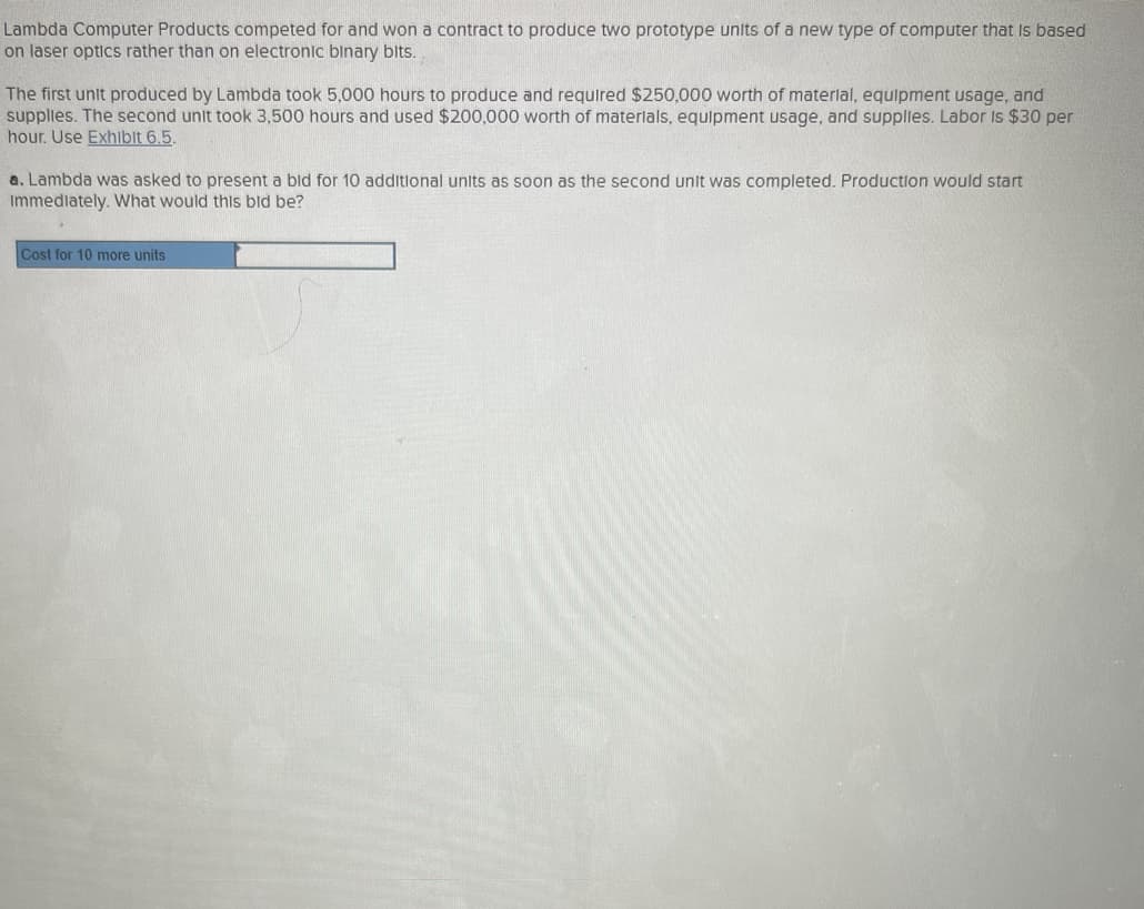 Lambda Computer Products competed for and won a contract to produce two prototype units of a new type of computer that is based
on laser optics rather than on electronic binary bits.
The first unit produced by Lambda took 5,000 hours to produce and required $250,000 worth of material, equipment usage, and
supplies. The second unit took 3,500 hours and used $200,000 worth of materials, equipment usage, and supplies. Labor is $30 per
hour. Use Exhibit 6.5.
a. Lambda was asked to present a bid for 10 additional units as soon as the second unit was completed. Production would start
Immediately. What would this bld be?
Cost for 10 more units
