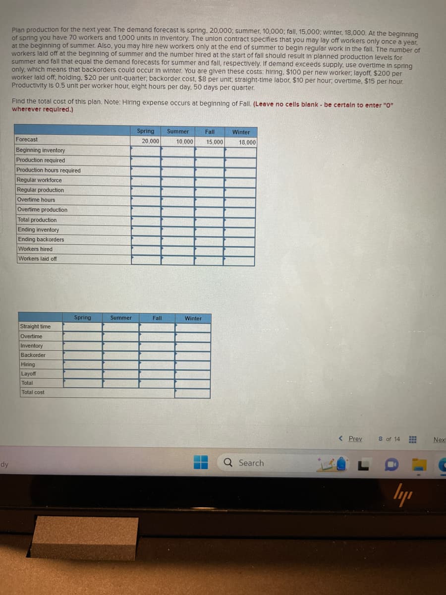 dy
Plan production for the next year. The demand forecast is spring, 20,000; summer, 10,000; fall, 15,000: winter, 18,000. At the beginning
of spring you have 70 workers and 1,000 units in Inventory. The union contract specifies that you may lay off workers only once a year,
at the beginning of summer. Also, you may hire new workers only at the end of summer to begin regular work in the fall. The number of
workers laid off at the beginning of summer and the number hired at the start of fall should result in planned production levels for
summer and fall that equal the demand forecasts for summer and fall, respectively. If demand exceeds supply, use overtime in spring
only, which means that backorders could occur in winter. You are given these costs: hiring. $100 per new worker; layoff, $200 per
worker laid off; holding. $20 per unit-quarter; backorder.cost, $8 per unit; straight-time labor, $10 per hour, overtime, $15 per hour.
Productivity is 0.5 unit per worker hour, eight hours per day, 50 days per quarter.
.
Find the total cost of this plan. Note: Hiring expense occurs at beginning of Fall. (Leave no cells blank - be certain to enter "0"
wherever required.)
Forecast
Beginning inventory
Production required
Production hours required
Regular workforce
Regular production
Overtime hours
Overtime production
Total production
Ending inventory
Ending backorders
Workers hired
Workers laid off
Straight time
Overtime
Inventory
Backorder
Hiring
Layoff
Total
Total cost
Spring
Summer
Spring Summer
20,000
Fall
Fall
10,000 15,000
Winter
Winter
18,000
Q Search
< Prev
8 of 14
***
www
ly
Next