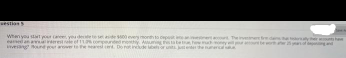 uestion 5
When you start your career, you decide to set aside $600 every month to deposit into an investment account. The investment firm daims that historically their accounts have
earned an annual interest rate of 11.0% compounded monthly. Assuming this to be true, how much money will your account be worth after 25 years of depositing and
investing? Round your answer to the nearest cent. Do not include labels or units. Just eriter the numerical value
