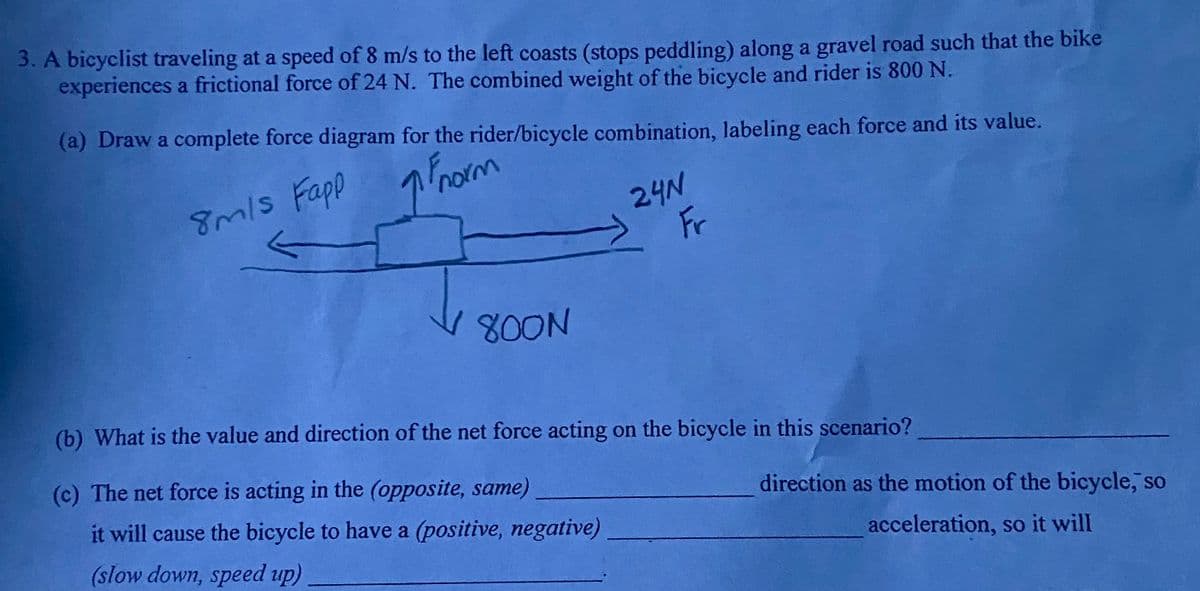 3. A bicyclist traveling at a speed of 8 m/s to the left coasts (stops peddling) along a gravel road such that the bike
experiences a frictional force of 24 N. The combined weight of the bicycle and rider is 800 N.
(a) Draw a complete force diagram for the rider/bicycle combination, labeling each force and its value.
8m/s Fapp
Phom
24N
Fr
mls
800N
(b) What is the value and direction of the net force acting on the bicycle in this scenario?
(c) The net force is acting in the (opposite, same)
it will cause the bicycle to have a (positive, negative)
direction as the motion of the bicycle, so
(slow down, speed up)
acceleration, so it will
