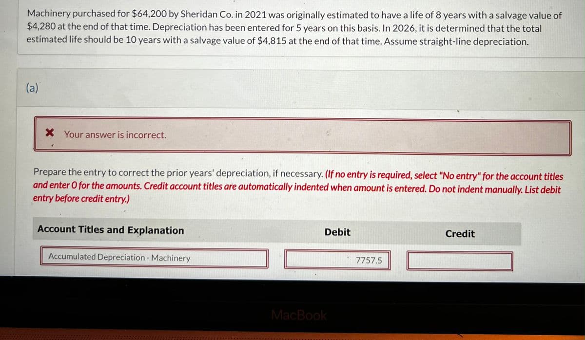 Machinery purchased for $64,200 by Sheridan Co. in 2021 was originally estimated to have a life of 8 years with a salvage value of
$4,280 at the end of that time. Depreciation has been entered for 5 years on this basis. In 2026, it is determined that the total
estimated life should be 10 years with a salvage value of $4,815 at the end of that time. Assume straight-line depreciation.
(a)
X Your answer is incorrect.
Prepare the entry to correct the prior years' depreciation, if necessary. (If no entry is required, select "No entry" for the account titles
and enter O for the amounts. Credit account titles are automatically indented when amount is entered. Do not indent manually. List debit
entry before credit entry.)
Account Titles and Explanation
Accumulated Depreciation - Machinery
Debit
MacBook
7757.5
Credit