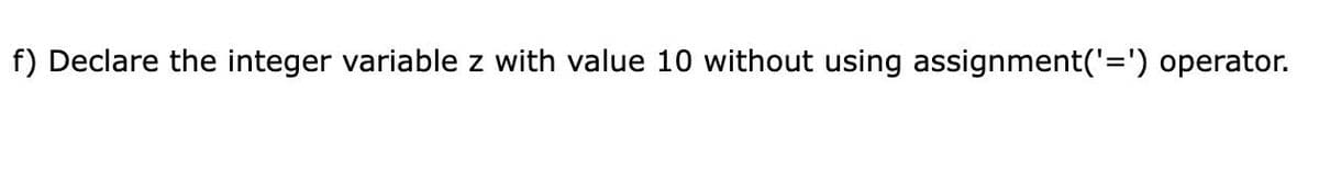 f) Declare the integer variable z with value 10 without using assignment('=') operator.
