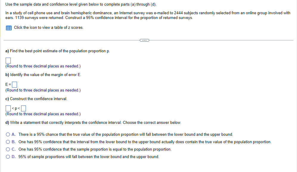 Use
the sample data and confidence level given below to complete parts (a) through (d).
In a study of cell phone use and brain hemispheric dominance, an Internet survey was e-mailed to 2444 subjects randomly selected from an online group involved with
ears. 1139 surveys were returned. Construct a 95% confidence interval for the proportion of returned surveys.
Click the icon to view a table of z scores.
a) Find the best point estimate of the population proportion p.
(Round to three decimal places as needed.)
b) Identify the value of the margin of error E.
E=
(Round to three decimal places as needed.)
c) Construct the confidence interval.
(…)
<p<
(Round to three decimal places as needed.)
d) Write a statement that correctly interprets the confidence interval. Choose the correct answer below.
O A. There is a 95% chance that the true value of the population proportion will fall between the lower bound and the upper bound.
O B. One has 95% confidence that the interval from the lower bound to the upper bound actually does contain the true value of the population proportion.
O C.
One has 95% confidence that the sample proportion is equal to the population proportion.
O D. 95% of sample proportions will fall between the lower bound and the upper bound.