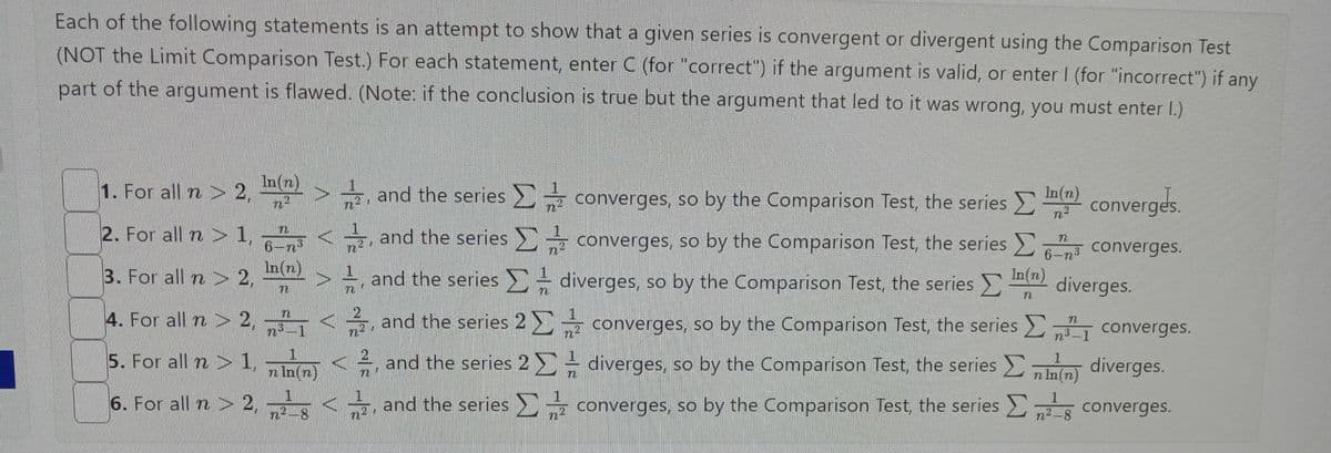 Each of the following statements is an attempt to show that a given series is convergent or divergent using the Comparison Test
(NOT the Limit Comparison Test.) For each statement, enter C (for "correct") if the argument is valid, or enter I (for "incorrect") if any
part of the argument is flawed. (Note: if the conclusion is true but the argument that led to it was wrong, you must enter I.)
1. For all n > 2,
2. For all n> 1,
3. For all n > 2,
4. For all n > 2,
5. For all n > 1,
6. For all n > 2,
In(n)
6-n'
In(n)
3
n³_1
1
n In (n)
1
n²-8
2
n²
22
n
and the series Σ
and the series
and the series
and the series 2
Σ
and the series 2
and the series
-
n
converges, so by the Comparison Test, the series
converges, so by the Comparison Test, the series
diverges, so by the Comparison Test, the series >
In(n)
converges, so by the Comparison Test, the series
>
n²
= diverges, so by the Comparison Test, the series
converges, so by the Comparison Test, the series
n
converges.
3 converges.
diverges.
6-n³
converges.
n³-1
(n) diverges.
converges.
1
n²-8
