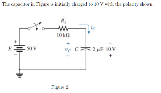 The capacitor in Figure is initially charged to 10 V with the polarity shown.
E
+
50 V
R₁
www
10 ΚΩ
ic
+
vc C2uF 10 V
Figure 2: