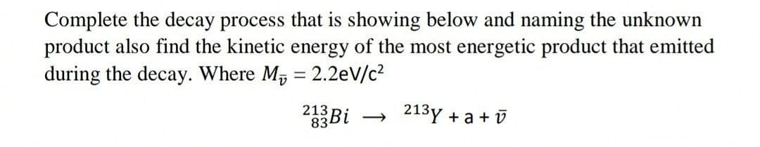Complete the decay process that is showing below and naming the unknown
product also find the kinetic energy of the most energetic product that emitted
during the decay. Where M, = 2.2eV/c2
Bi
213
834
213y +
a + v
