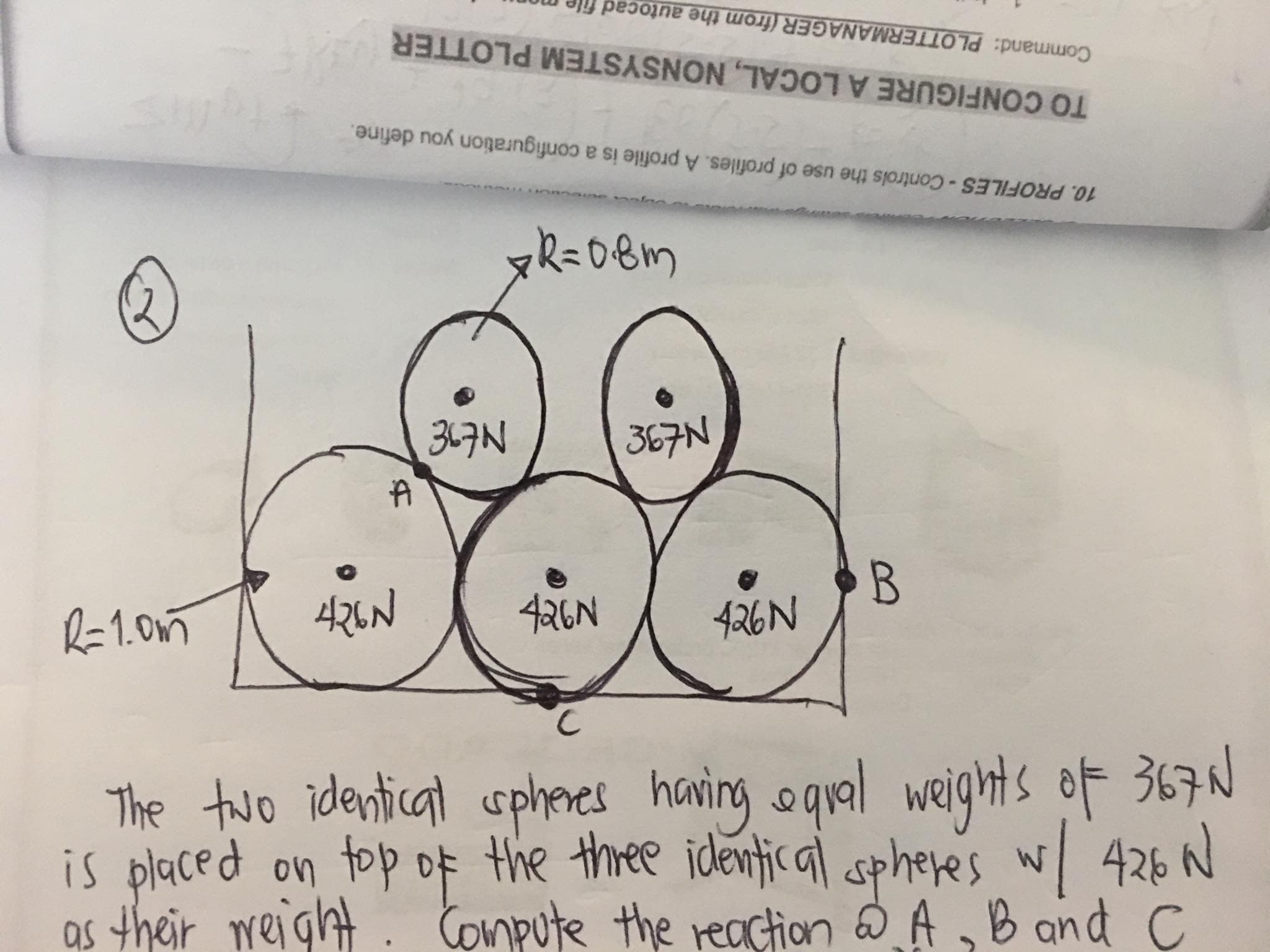 Command: PLOTTERMANAGER (from the autocad file m
TO CONFIGURE A LOCAL, NONSYSTEM PLOTTER
10. PROFILES-Controls the use of profiles. A profile is a configuration you define.
367N
367N
R=1.0m
426N
426N
B.
426N
C.
The two identical sphemes having oqual weights of 367N
is placed on top of the three identic al sphere's w/ 426 N
as their reight . Compute the reaction A,B and C
