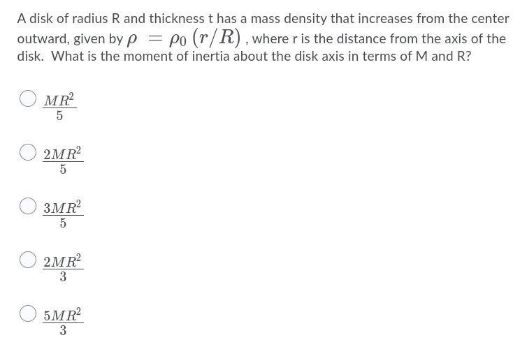 A disk of radius R and thickness t has a mass density that increases from the center
outward, given by p = po (r/R), where r is the distance from the axis of the
disk. What is the moment of inertia about the disk axis in terms of M and R?
O MR
2MR
O sMP
3MR
5
O 2MR
3
5MR
3
