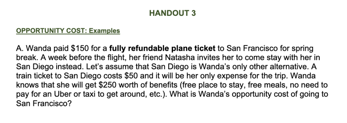 HANDOUT 3
OPPORTUNITY COST: Examples
A. Wanda paid $150 for a fully refundable plane ticket to San Francisco for spring
break. A week before the flight, her friend Natasha invites her to come stay with her in
San Diego instead. Let's assume that San Diego is Wanda's only other alternative. A
train ticket to San Diego costs $50 and it will be her only expense for the trip. Wanda
knows that she will get $250 worth of benefits (free place to stay, free meals, no need to
pay for an Uber or taxi to get around, etc.). What is Wanda's opportunity cost of going to
San Francisco?
