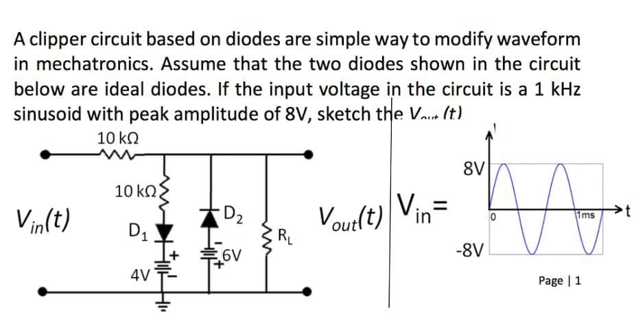 A clipper circuit based on diodes are simple way to modify waveform
in mechatronics. Assume that the two diodes shown in the circuit
below are ideal diodes. If the input voltage in the circuit is a 1 kHz
sinusoid with peak amplitude of 8V, sketch the Va.. (t)
10 kO
8V
10 kO
Vin
Vin(t)
D2
Vout(t)
RL
Ims
D1
6V
-8V
4V
Page | 1
