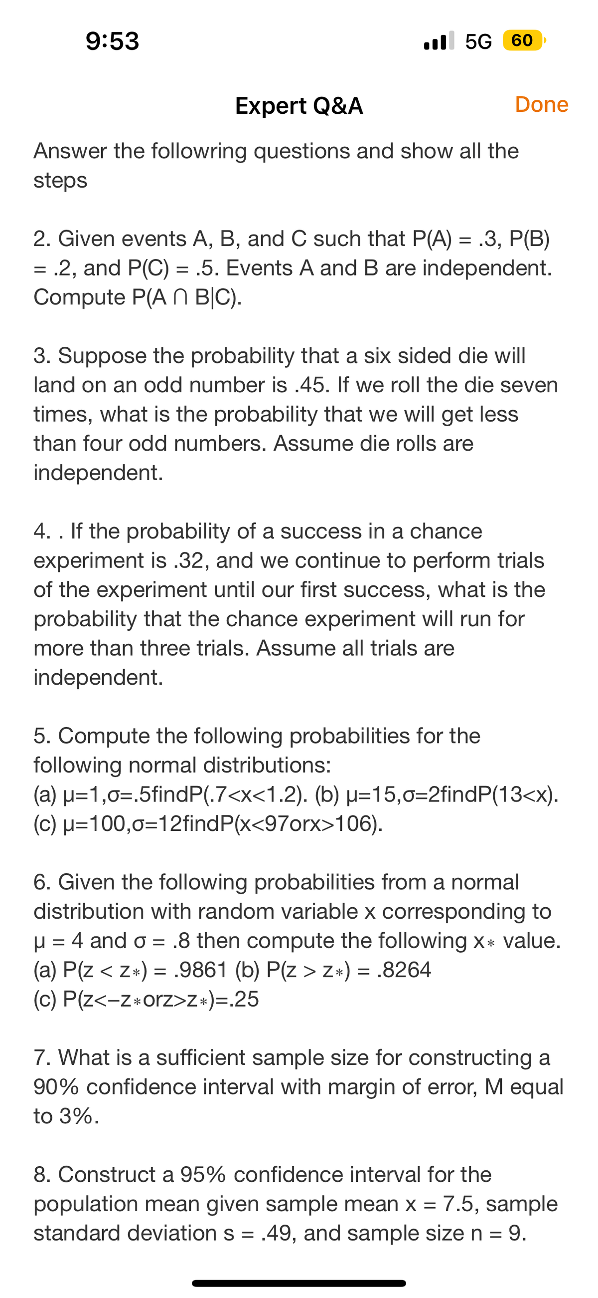 9:53
5G 60
Expert Q&A
Answer the followring questions and show all the
steps
Done
2. Given events A, B, and C such that P(A) = .3, P(B)
= .2, and P(C) = .5. Events A and B are independent.
Compute P(An B|C).
3. Suppose the probability that a six sided die will
land on an odd number is .45. If we roll the die seven
times, what is the probability that we will get less
than four odd numbers. Assume die rolls are
independent.
4. . If the probability of a success in a chance
experiment is .32, and we continue to perform trials
of the experiment until our first success, what is the
probability that the chance experiment will run for
more than three trials. Assume all trials are
independent.
5. Compute the following probabilities for the
following normal distributions:
(a) μ=1,o=.5findP(.7<x<1.2). (b) u=15,0=2findP(13<x).
(c) μ=100,o=12find P(x<97orx>106).
6. Given the following probabilities from a normal
distribution with random variable x corresponding to
μ = 4 and o= .8 then compute the following x* value.
(a) P(Z < z*) = .9861 (b) P(z > z*) = .8264
(c) P(z<-z orz>z*)=.25
7. What is a sufficient sample size for constructing a
90% confidence interval with margin of error, M equal
to 3%.
8. Construct a 95% confidence interval for the
population mean given sample mean x = 7.5, sample
standard deviation s = .49, and sample size n = 9.
