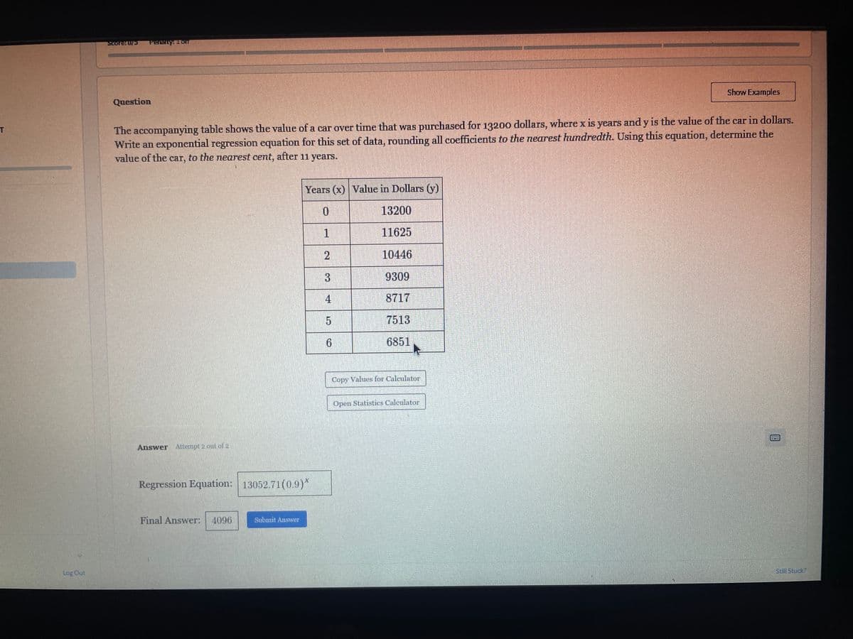 SCOTE: UPS
Penalty: 1 on
T
Question
Show Examples
The accompanying table shows the value of a car over time that was purchased for 13200 dollars, where x is years and y is the value of the car in dollars.
Write an exponential regression equation for this set of data, rounding all coefficients to the nearest hundredth. Using this equation, determine the
value of the car, to the nearest cent, after 11 years.
Years (x) Value in Dollars (y)
Log Out
Answer Attempt 2 out of 2
Regression Equation: 13052.71 (0.9)*
Final Answer: 4096
Submit Answer
0
13200
1
11625
2
10446
3
9309
4
8717
5
7513
6
6851
Copy Values for Calculator
Open Statistics Calculator
Still Stuck?