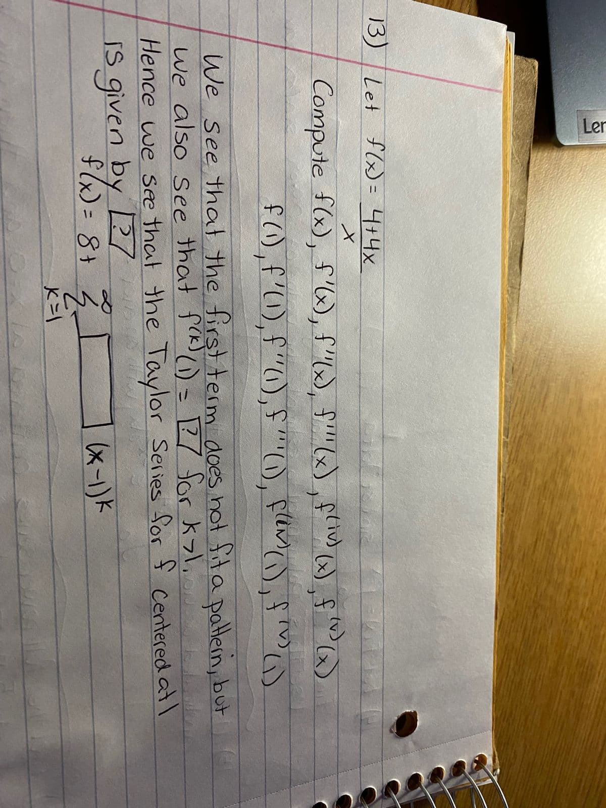 Ler
13) Let f(x) = 4+4x
X
Compute f(x), f'(x), f''(x), f'''(x), f(iv) (x), f(v) (x)
f(1), f'(1), f"(1), f" (1), flm (1), f^) (1)
We see that the first term does not fit a pattern, but
we also see that f(k) (1) = 127 for k>1.
Hence we see that the Taylor Series for f centered at I
is given by 127
f(x) = 8 + 2² I
(x-1) k
K=1