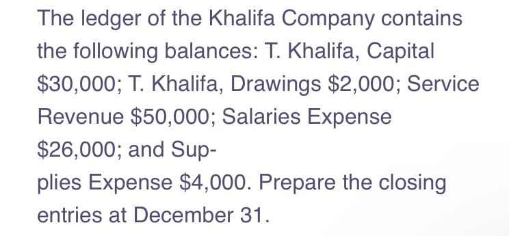 The ledger of the Khalifa Company contains
the following balances: T. Khalifa, Capital
$30,000; T. Khalifa, Drawings $2,000; Service
Revenue $50,000; Salaries Expense
$26,000; and Sup-
plies Expense $4,000. Prepare the closing
entries at December 31.