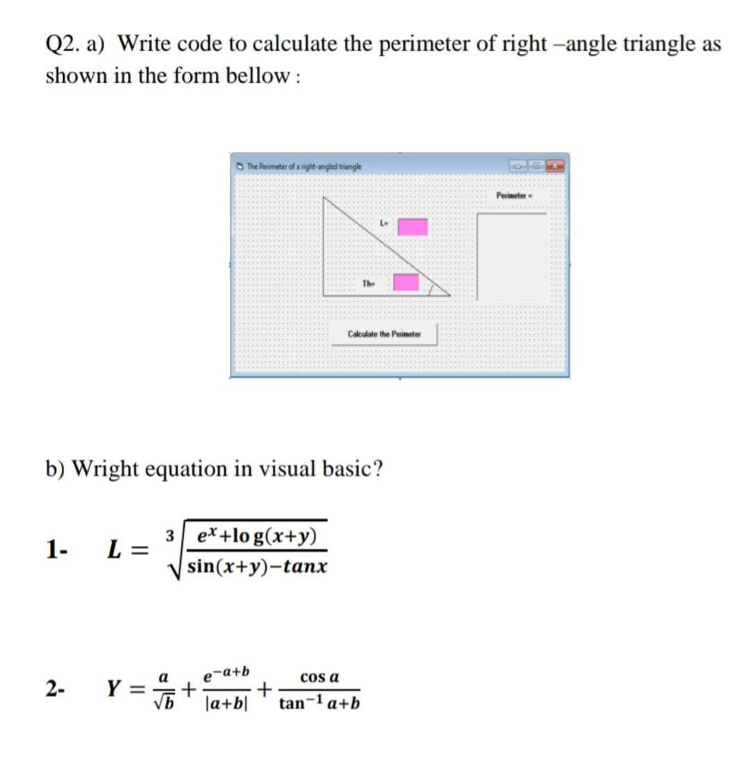Q2. a) Write code to calculate the perimeter of right –angle triangle as
shown in the form bellow :
O The Perimeter of a ight-angled triangle
Perimeter -
The
Calculate the Perimeter
b) Wright equation in visual basic?
1-
3 e*+lo g(x+y)
L =
sin(x+y)-tanx
Y = +
e-a+b
cos a
а
2-
la+b|
tan-1 a+b
