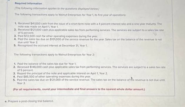 Required information
[The following information applies to the questions displayed below)
The following transactions apply to Walnut Enterprises for Year 1, its first year of operations:
1. Received $41,000 cash from the issue of a short-term note with a 4 percent interest rate and a one-year maturity. The
note was made on April 1, Year 1.
2. Received $121,000 cash plus applicable sales tax from performing services. The services are subject to a sales tax rate
of 5 percent
3. Paid $72.500 cash for other operating expenses during the year.
4. Paid the sales tax due on $101,000 of the service revenue for the year. Sales tax on the balance of the revenue is not
due until Year 2.
5. Recognized the accrued interest at December 31, Year 1
The following transactions apply to Walnut Enterprises for Year 2:
1. Paid the balance of the sales tax due for Year 1.
2. Received $146,000 cash plus applicable sales tax from performing services. The services are subject to a sales tax rate
of 5 percent.
3. Repaid the principal of the note and applicable interest on April 1, Year 2.
4. Paid $85,500 of other operating expenses during the year.
5. Paid the sales tax due on $121,000 of the service revenue. The sales tax on the balance of the revenue is not due until
Year 3.
(For all requirements, round your intermediate and final answers to the nearest whole dollar amount.)
e. Prepare a post-closing trial balance.