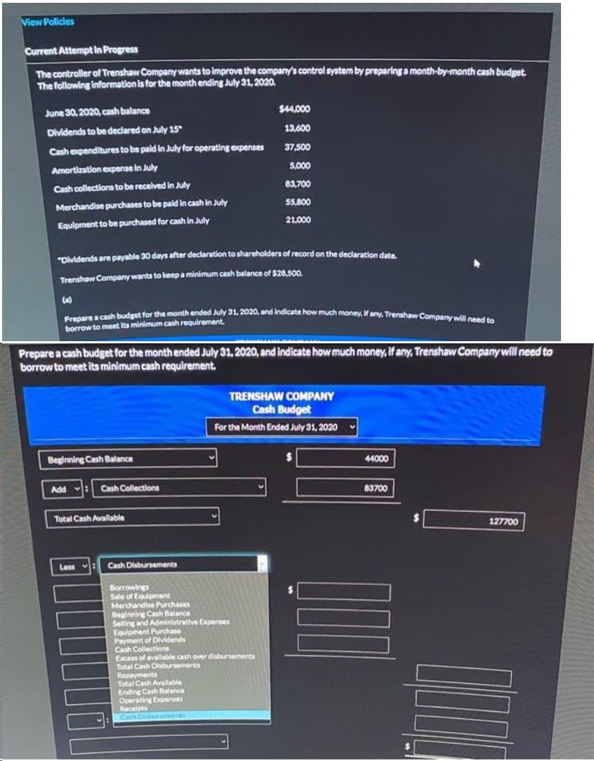 View Policies
Current Attempt in Progress
The controller of Trenshaw Company wants to improve the company's control system by preparing a month-by-month cash budget.
The following information is for the month ending July 31, 2020.
June 30, 2020, cash balance
Dividends to be declared on July 15
Cash expenditures to be paid in July for operating expenses
Amortization expense in July
Cash collections to be received in July
Merchandise purchases to be paid in cash in July
Equipment to be purchased for cash in July
"Dividends are payable 30 days after declaration to shareholders of record on the declaration date.
Trenshaw Company wants to keep a minimum cash balance of $28,500.
Prepare a cash budget for the month ended July 31, 2020, and indicate how much money, if any, Trenshaw Company will need to
borrow to meet its minimum cash requirement.
Prepare a cash budget for the month ended July 31, 2020, and indicate how much money, if any, Trenshaw Company will need to
borrow to meet its minimum cash requirement.
Beginning Cash Balance
Add
Cash Collections
Total Cash Avallable
Less
Cash Disbursements
Borrowings
Sale of Equipment
Merchandise Purchases
$44,000
13,600
37,500
5,000
83,700
55,800
21,000
Beginning Cash Balance
Selling and Administrative Expenses
TRENSHAW COMPANY
Cash Budget
For the Month Ended July 31, 2020
Equipment Purchase
Payment of Dividends
Cash Collections
Excess of avallable cash over disbursements
Total Cash Disbursements
Repayments
Total Cash Available
Ending Cash Balance
Operating Expenses
Receipts
Cash Disborvonents
44000
83700
127700