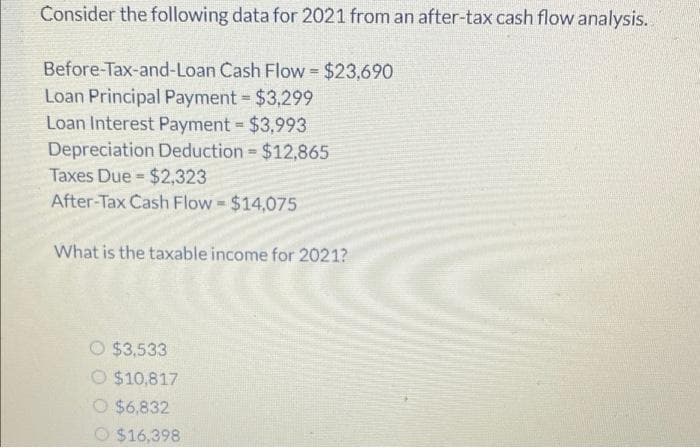 Consider the following data for 2021 from an after-tax cash flow analysis.
Before-Tax-and-Loan Cash Flow = $23,690
Loan Principal Payment = $3,299
Loan Interest Payment = $3,993
Depreciation Deduction = $12,865
Taxes Due = $2,323
After-Tax Cash Flow = $14,075
What is the taxable income for 2021?
O $3,533
O $10,817
O $6,832
$16,398