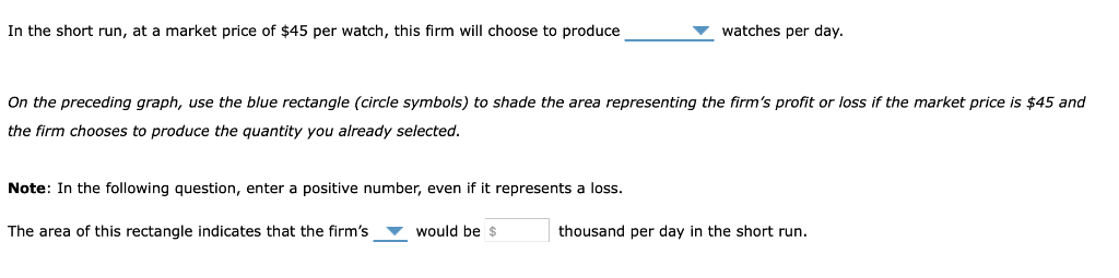 In the short run, at a market price of $45 per watch, this firm will choose to produce
On the preceding graph, use the blue rectangle (circle symbols) to shade the area representing the firm's profit or loss if the market price is $45 and
the firm chooses to produce the quantity you already selected.
Note: In the following question, enter a positive number, even if it represents a loss.
The area of this rectangle indicates that the firm's
watches per day.
would be $
thousand per day in the short run.