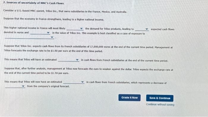 7. Sources of uncertainty of MNC's Cash Flows
Consider a U.S.-based MNC parent, Triloo Inc., that owns subsidiaries in the France, Mexico, and Australia.
Suppose that the economy in France strengthens, leading to a higher national income.
This higher national income in France will most likely
denoted in euros and
the demand for Triloo products, leading to
in the value of Triloo Inc. This example is best classified as a case of exposure to
Suppose that Triloo Inc. expects cash flows from its French subsidiaries of 17,000,000 euros at the end of the current time period. Management at
Triloo forecasts the exchange rate to be $1.90 per euro at the end of this time period.
This means that Triloo will have an estimated
in cash flows from French subsidiaries at the end of the current time period.
Suppose that, after further analysis, management at Triloo now forecasts the euro to weaken against the dollar. Triloo expects the exchange rate at
the end of the current time period to be $1.50 per euro.
This means that Triloo will now have an estimated
from the company's original forecast.
expected cash flows
in cash flows from French subsidiaries, which represents a decrease of
Grade It Now
Save & Continue
Continue without saving