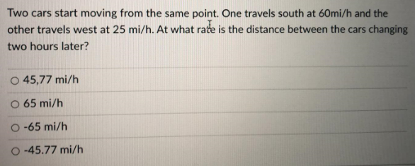 Two cars start moving from the same point. One travels south at 60mi/h and the
other travels west at 25 mi/h. At what rate is the distance between the cars changing
two hours later?
O 45,77 mi/h
O 65 mi/h
O-65 mi/h
O-45.77 mi/h