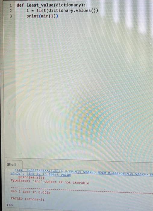 123
Shell
def least_value(dictionary):
1 = list(dictionary.values())
print (min(1))
File
ue.py" line 3, in least value
print (min(1))
TypeError: 'int' object is not iterable
/Users/SIKK17CS-1410U/CS1410 Weekus more class/cs1410 WeekUS IN
Ran 1 test in 0.001s
FAILED (errors=1).