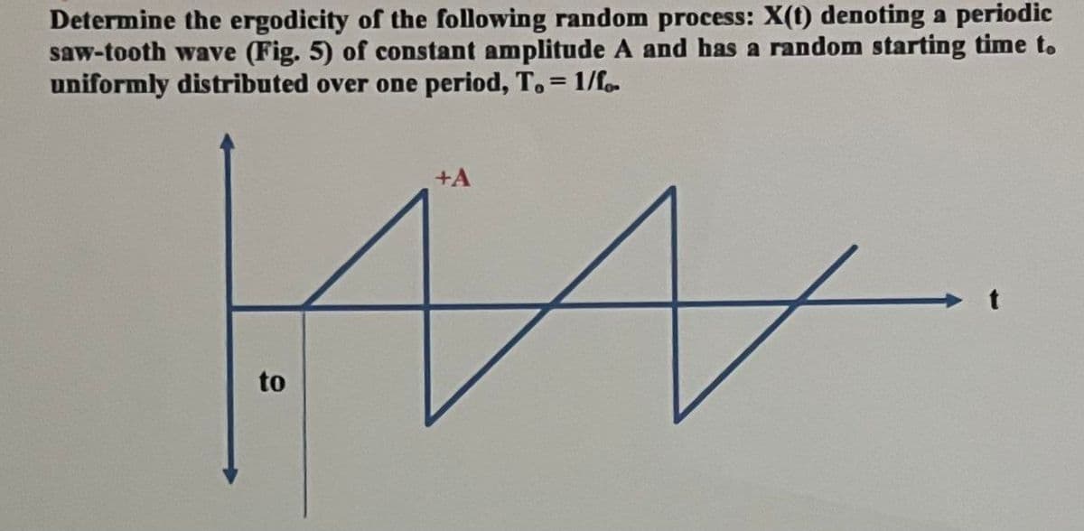 Determine the ergodicity of the following random process: X(t) denoting a periodic
saw-tooth wave (Fig. 5) of constant amplitude A and has a random starting time to
uniformly distributed over one period, T. = 1/fo
+A
ка
to