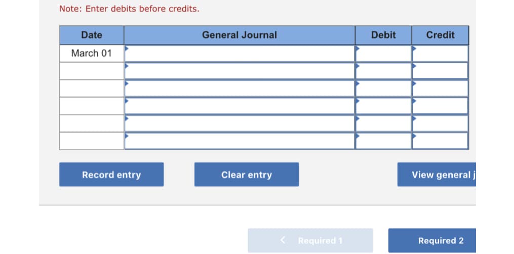 Note: Enter debits before credits.
Date
General Journal
Debit
Credit
March 01
Record entry
Clear entry
View general j
Required 1
Required 2
