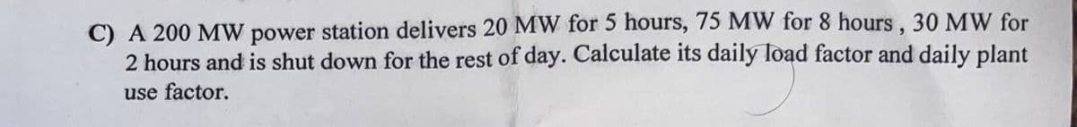 C) A 200 MW power station delivers 20 MW for 5 hours, 75 MW for 8 hours, 30 MW for
2 hours and is shut down for the rest of day. Calculate its daily load factor and daily plant
use factor.