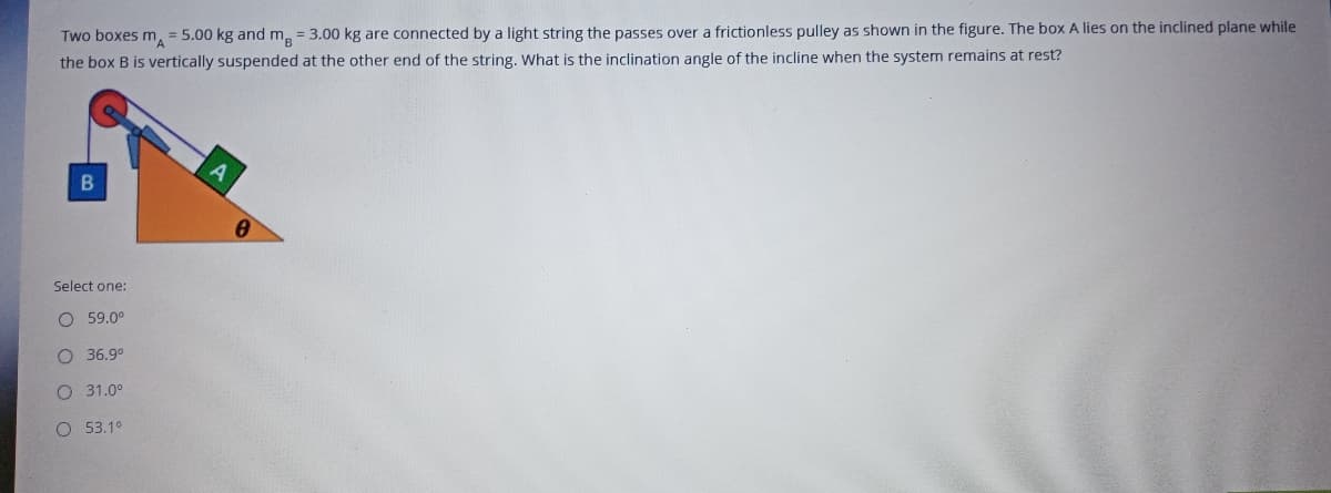 Two boxes m, = 5.00 kg and m, = 3.00 kg are connected by a light string the passes over a frictionless pulley as shown in the figure. The box A lies on the inclined plane while
the box B is vertically suspended at the other end of the string. What is the inclination angle of the incline when the system remains at rest?
Select one:
O 59.0°
O 36.9°
O 31.0°
O 53.1°
