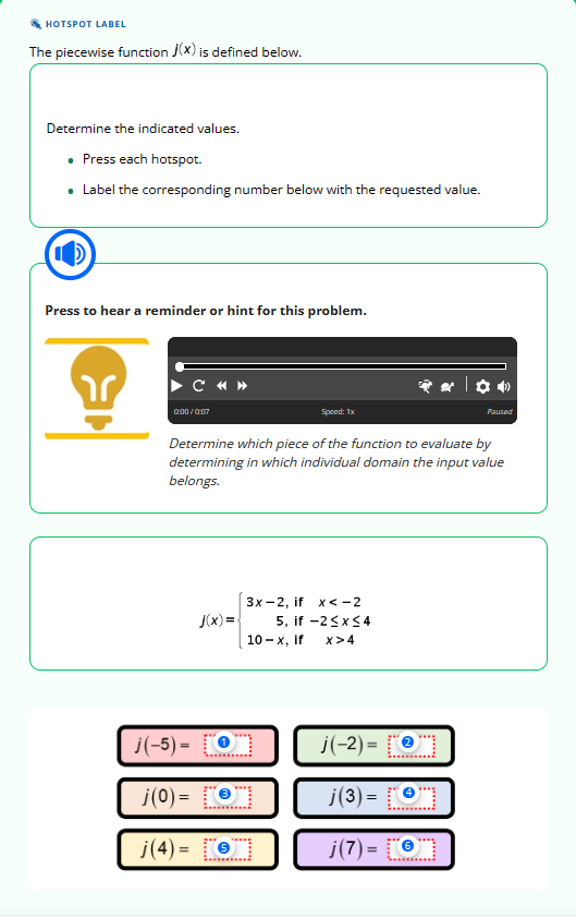 HOTSPOT LABEL
The piecewise function J(X) is defined below.
Determine the indicated values.
• Press each hotspot.
• Label the corresponding number below with the requested value.
Press to hear a reminder or hint for this problem.
r
C «»
0:00/0:07
J(x)=
Speed: 1x
Determine which piece of the function to evaluate by
determining in which individual domain the input value
belongs.
j(-5) =
j(0) =
j(4)= €
3x-2, if x < -2
5, if-2 ≤x≤4
10-x, if X>4
Paused
j(-2)= [O
j(3)= [O
j(7)=