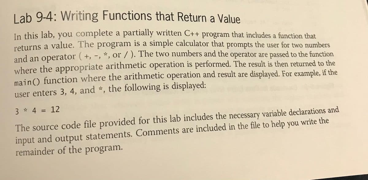 L ab 9-4: Writing Functions that Return a Value
In this lab, you complete a partially written C++ program that includes a function that
returns a value. The program is a simple calculator that prompts the user for two numbers
and an operator (+, -, *, or / ). The two numbers and the operator are passed to the function
where the appropriate arithmetic operation is performed. The result is then returned to the
main) function where the arithmetic operation and result are displayed. For example, if the
user enters 3, 4, and *, the following is displayed:
3 * 4 = 12
%3D
The source code file provided for this lab includes the necessary variable declarations and
input and output statements. Comments are included in the file to help you write the
remainder of the program.

