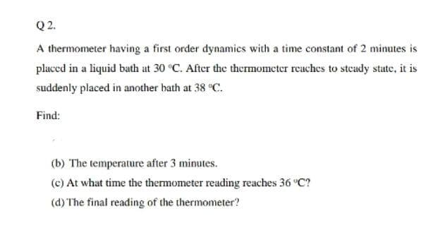 Q2.
A thermometer having a first order dynamics with a time constant of 2 minutes is
placed in a liquid bath at 30 °C. After the thermometer reaches to steady state, it is
suddenly placed in another bath at 38 °C.
Find:
(b) The temperature after 3 minutes.
(c) At what time the thermometer reading reaches 36 °C?
(d) The final reading of the thermometer?
