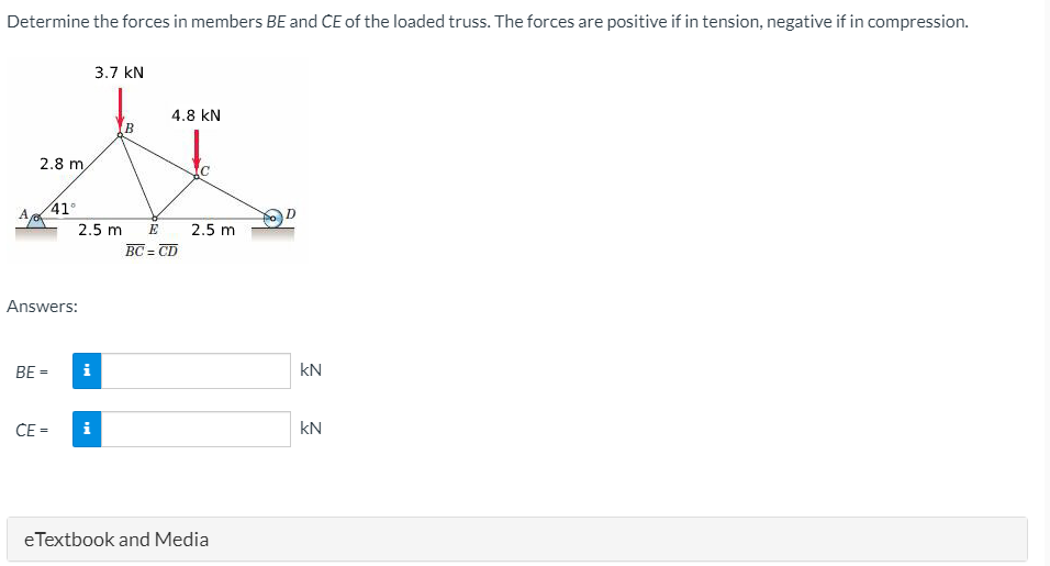 Determine the forces in members BE and CE of the loaded truss. The forces are positive if in tension, negative if in compression.
3.7 kN
4.8 kN
2.8 m
41°
Ae
2.5 m
E
2.5 m
BC = CD
Answers:
BE
kN
CE =
i
kN
eTextbook and Media

